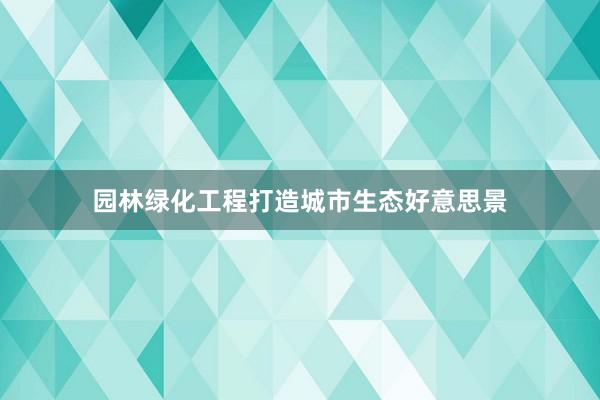 园林绿化工程打造城市生态好意思景